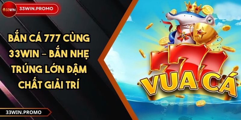 Bắn Cá 777 Cùng 33WIN – Bắn Nhẹ Trúng Lớn Đậm Chất Giải Trí